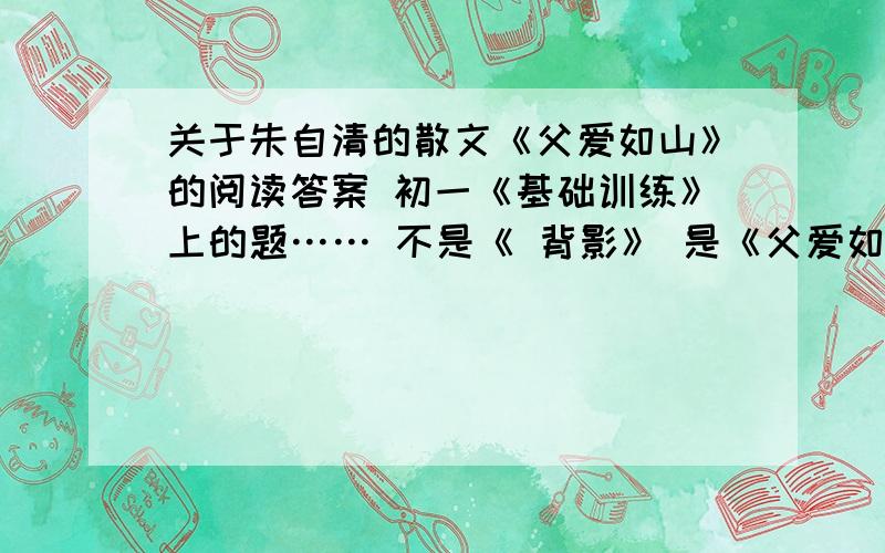 关于朱自清的散文《父爱如山》的阅读答案 初一《基础训练》上的题…… 不是《 背影》 是《父爱如山》 大家不要搞混了