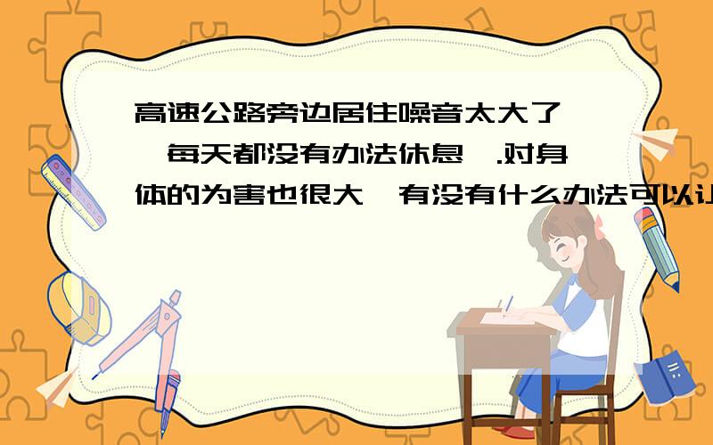 高速公路旁边居住噪音太大了 ,每天都没有办法休息,.对身体的为害也很大,有没有什么办法可以让噪音降低, 别让我换房子啊 !