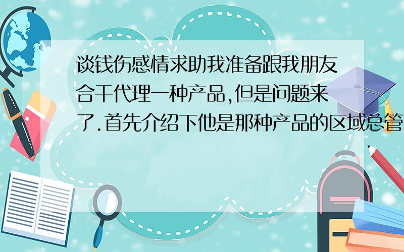 谈钱伤感情求助我准备跟我朋友合干代理一种产品,但是问题来了.首先介绍下他是那种产品的区域总管,负责产品的代理售后等问题的.我们代理产品他不辞职,还在公司里,说管行政政策上的.我