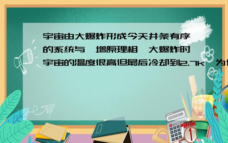 宇宙由大爆炸形成今天井条有序的系统与熵增原理相悖大爆炸时宇宙的温度很高但最后冷却到2.7k,为什么宇宙会自己冷却；这明显与热力学第零定律相悖.那么我们就应该假设宇宙之外还有其