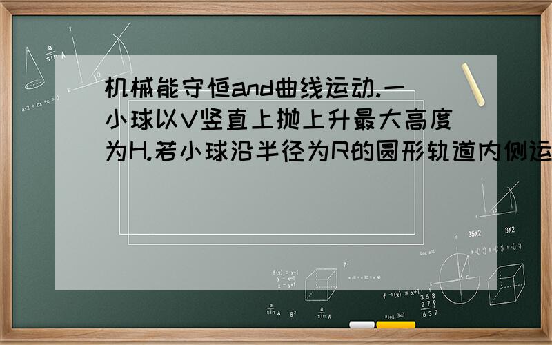 机械能守恒and曲线运动.一小球以V竖直上抛上升最大高度为H.若小球沿半径为R的圆形轨道内侧运动,使它最低点速度也为V,且有R