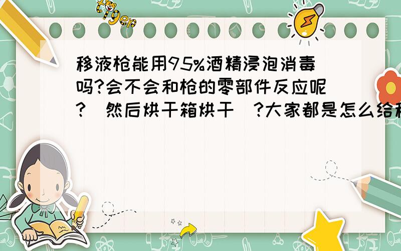 移液枪能用95%酒精浸泡消毒吗?会不会和枪的零部件反应呢?（然后烘干箱烘干）?大家都是怎么给移液枪保养的呢?（养细胞用,但是放在超净台外,担心里面长期不清理会养细菌）（老式移液枪