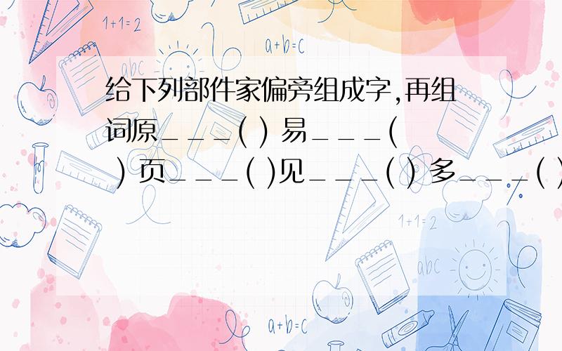 给下列部件家偏旁组成字,再组词原___( ) 易___( ) 页___( )见___( ) 多___( ) 专___( )这是原题,写的越多越好,最多的采纳.越多越好啊加油想一个字要写好5个以上啊