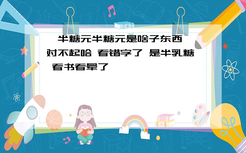 ♂半糖元半糖元是啥子东西吖 对不起哈 看错字了 是半乳糖 看书看晕了