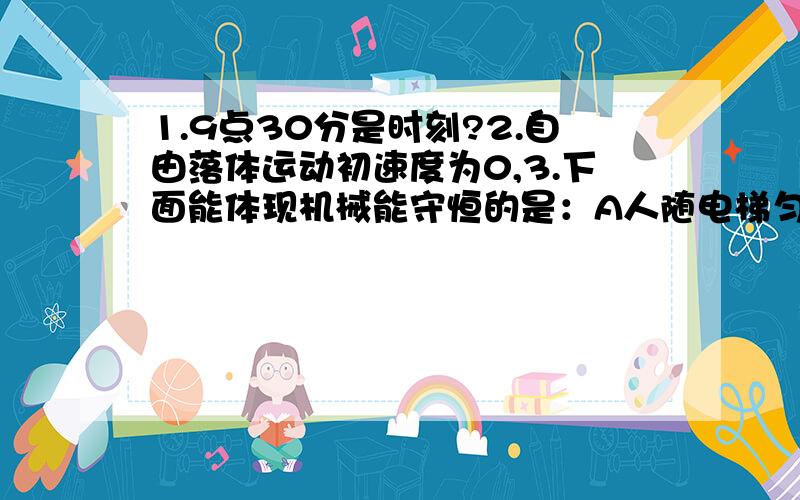 1.9点30分是时刻?2.自由落体运动初速度为0,3.下面能体现机械能守恒的是：A人随电梯匀速上升B飞机加速升空C汽车在水平路面上减速进站D小球做自由落体运动4.月球表面受到的重力大小为G月,