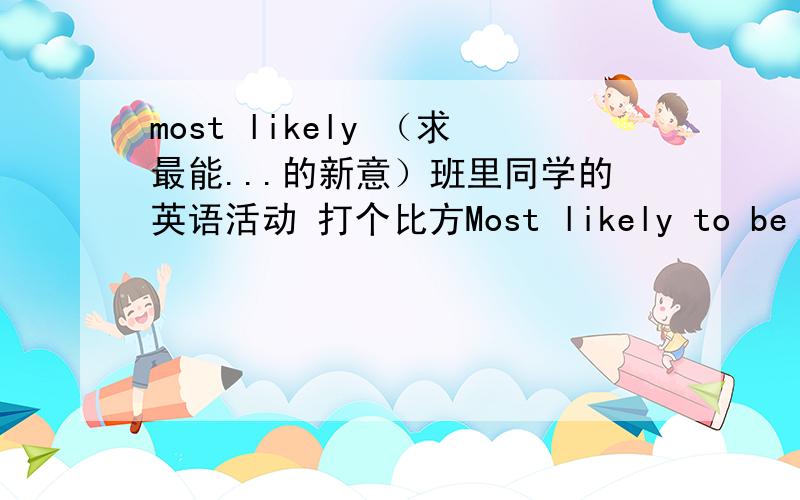 most likely （求最能...的新意）班里同学的英语活动 打个比方Most likely to be famous； Most likely to be an athlete； Most likely to marry first 等等 让大家选人选现在求广大网友的新意,如 最可能成为贤妻良