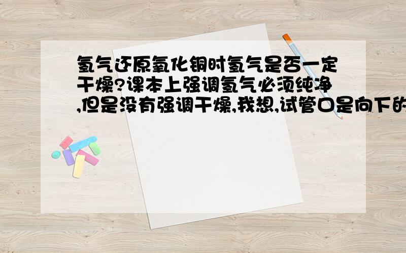 氢气还原氧化铜时氢气是否一定干燥?课本上强调氢气必须纯净,但是没有强调干燥,我想,试管口是向下的,有些许水蒸气是不会发生危险的吧?CO还原氧化铜时候,CO是否一定干燥呢?