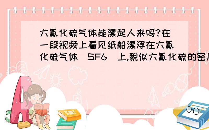 六氟化硫气体能漂起人来吗?在一段视频上看见纸船漂浮在六氟化硫气体（SF6）上,貌似六氟化硫的密度比水大,不知道假设存在一个六氟化硫的气池,是否可以把人飘起来呢?请高手赐教,