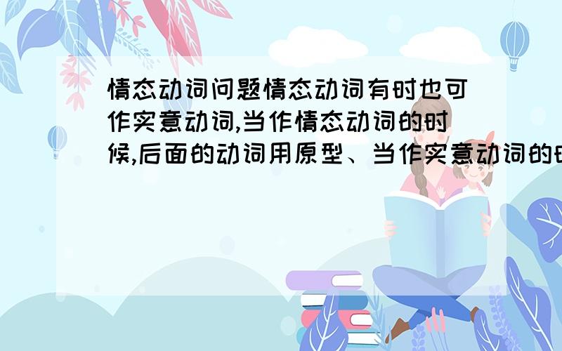 情态动词问题情态动词有时也可作实意动词,当作情态动词的时候,后面的动词用原型、当作实意动词的时候,后跟动词不定时?我想知道：什么时候作实意动词、什么时候做情态动词?如：Tom is i