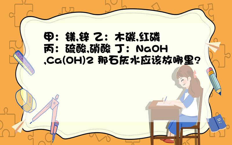 甲：镁,锌 乙：木碳,红磷 丙：硫酸,硝酸 丁：NaOH,Ca(OH)2 那石灰水应该放哪里?