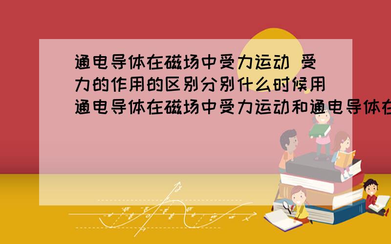 通电导体在磁场中受力运动 受力的作用的区别分别什么时候用通电导体在磁场中受力运动和通电导体在磁场中受力的作用有什么区别、分别在什么时候用