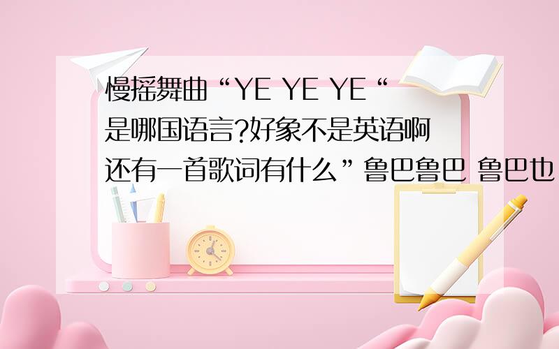 慢摇舞曲“YE YE YE“是哪国语言?好象不是英语啊 还有一首歌词有什么”鲁巴鲁巴 鲁巴也...”的舞曲 是什么语言的啊?