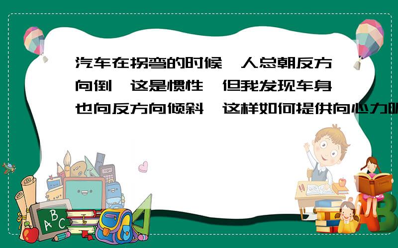 汽车在拐弯的时候,人总朝反方向倒,这是惯性,但我发现车身也向反方向倾斜,这样如何提供向心力呢?