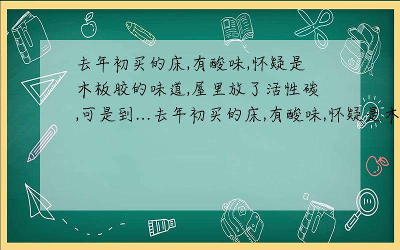 去年初买的床,有酸味,怀疑是木板胶的味道,屋里放了活性碳,可是到...去年初买的床,有酸味,怀疑是木板胶的味道,屋里放了活性碳,可是到现在还是有味,谁知道这是什么味啊对身体有害么?