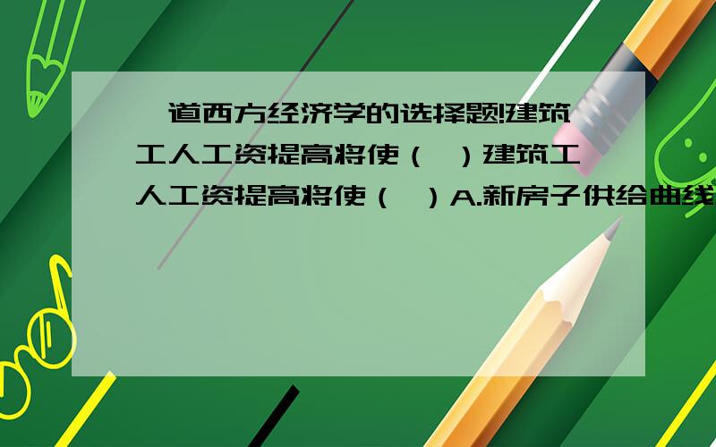 一道西方经济学的选择题!建筑工人工资提高将使（ ）建筑工人工资提高将使（ ）A.新房子供给曲线左移并使房子价格上升这道题选A,我知道价格会上涨,可是价格上涨的话,供给曲线应该不会