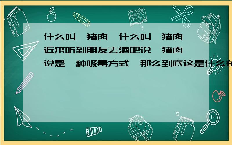 什么叫煲猪肉,什么叫煲猪肉,近来听到朋友去酒吧说煲猪肉,说是一种吸毒方式,那么到底这是什么东西,它是什么成份,吸了之后会产生什么反应,会有什么后果