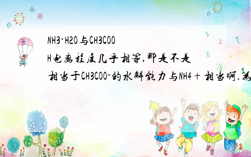 NH3·H2O与CH3COOH电离程度几乎相等,那是不是相当于CH3COO-的水解能力与NH4+相当啊.为什么.