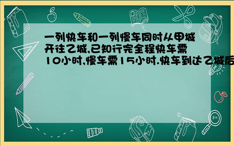 一列快车和一列慢车同时从甲城开往乙城,已知行完全程快车需10小时,慢车需15小时.快车到达乙城后立即返回 又经过几小时与慢车相遇?