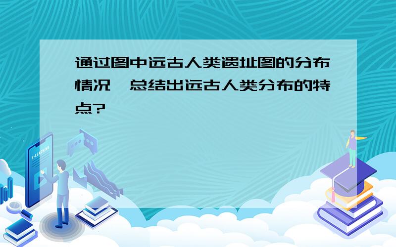 通过图中远古人类遗址图的分布情况、总结出远古人类分布的特点?