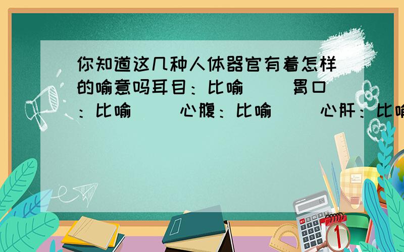 你知道这几种人体器官有着怎样的喻意吗耳目：比喻（ ）胃口：比喻（ ）心腹：比喻（ ）心肝：比喻（ ）