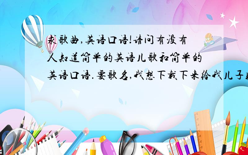 求歌曲,英语口语!请问有没有人知道简单的英语儿歌和简单的英语口语.要歌名,我想下载下来给我儿子听!培养语感嘛!