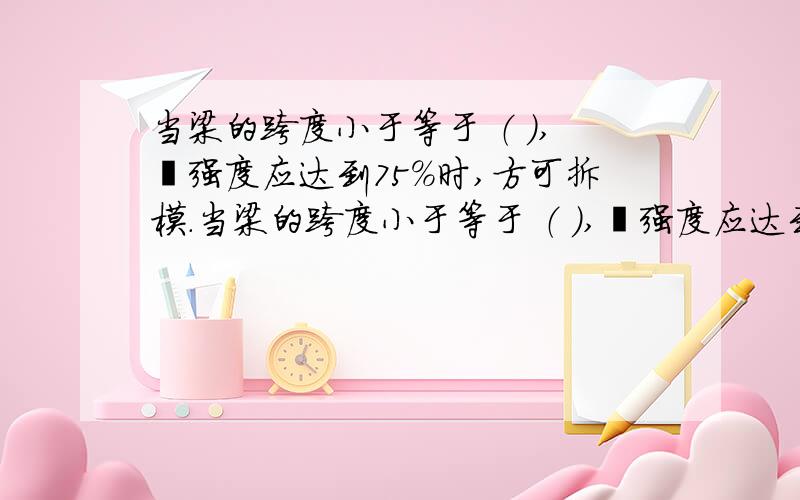 当梁的跨度小于等于 （ ）,砼强度应达到75%时,方可拆模.当梁的跨度小于等于 （ ）,砼强度应达到75%时