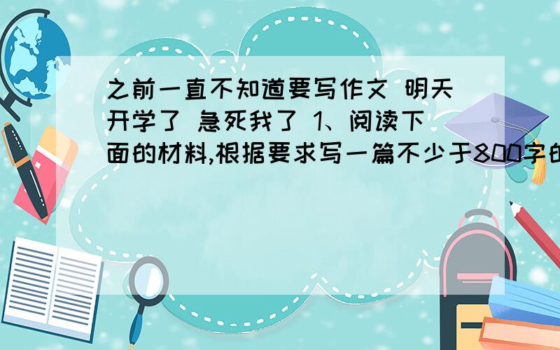 之前一直不知道要写作文 明天开学了 急死我了 1、阅读下面的材料,根据要求写一篇不少于800字的文章.　　有一回,大树被风刮断了.大树看见芦苇一点损伤也没有,便问芦苇,为什么树这么粗壮