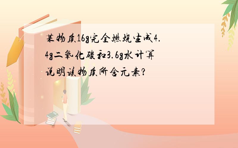 某物质16g完全燃烧生成4.4g二氧化碳和3.6g水计算说明该物质所含元素?