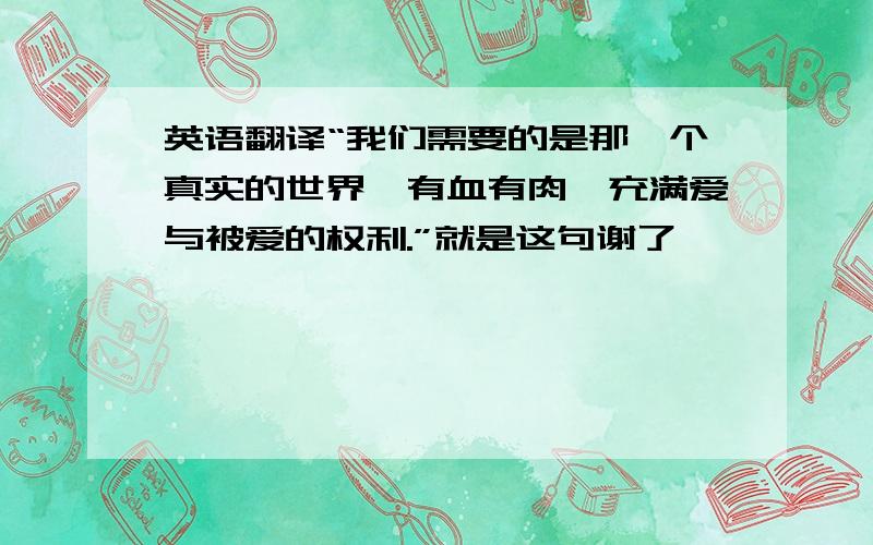 英语翻译“我们需要的是那一个真实的世界,有血有肉,充满爱与被爱的权利.”就是这句谢了