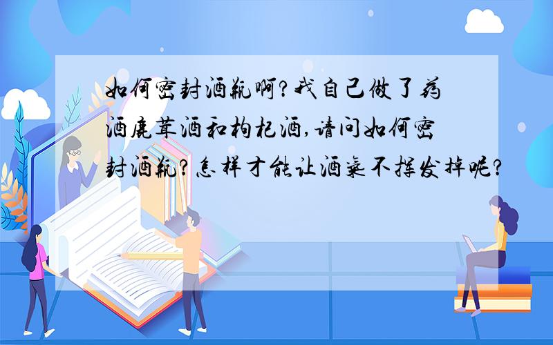 如何密封酒瓶啊?我自己做了药酒鹿茸酒和枸杞酒,请问如何密封酒瓶?怎样才能让酒气不挥发掉呢?