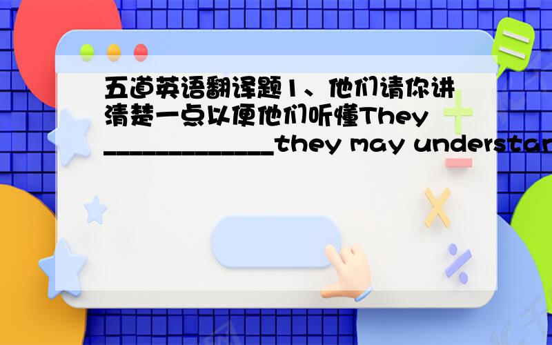 五道英语翻译题1、他们请你讲清楚一点以便他们听懂They_____________they may understand you.2、天气虽然很冷,但是他没有穿大衣就出去了.Although________________,he went out_____________3、除非受阻于坏天气,