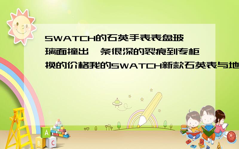 SWATCH的石英手表表盘玻璃面撞出一条很深的裂痕到专柜换的价格我的SWATCH新款石英表与地面瓷砖撞出一条裂痕,但裂痕很深,我该怎样去维修.知道的朋友帮帮我,我买来才4天,我太不小心了,快被