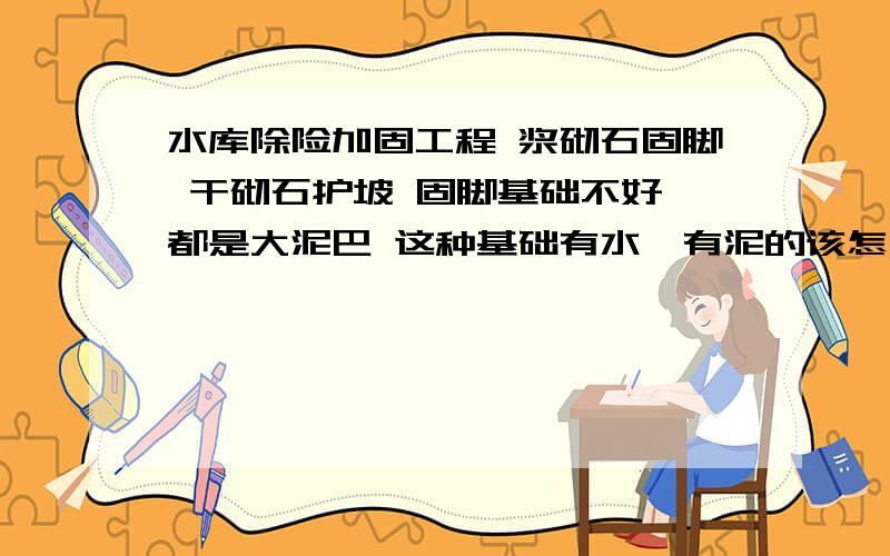 水库除险加固工程 浆砌石固脚 干砌石护坡 固脚基础不好 都是大泥巴 这种基础有水、有泥的该怎么处理?换填砾石行不行?不填土行吗,没有好土,用河流石 渣石行不行呢?还有回填砂需要辗压