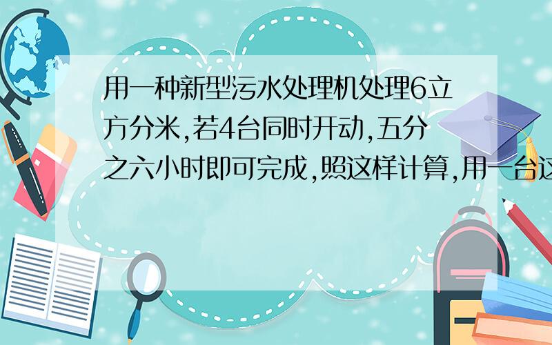 用一种新型污水处理机处理6立方分米,若4台同时开动,五分之六小时即可完成,照这样计算,用一台这样的污处理机1立方米污水需要多少分钟?