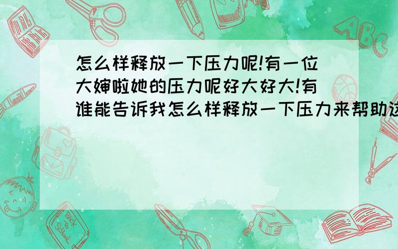 怎么样释放一下压力呢!有一位大婶啦她的压力呢好大好大!有谁能告诉我怎么样释放一下压力来帮助这位大婶呢!