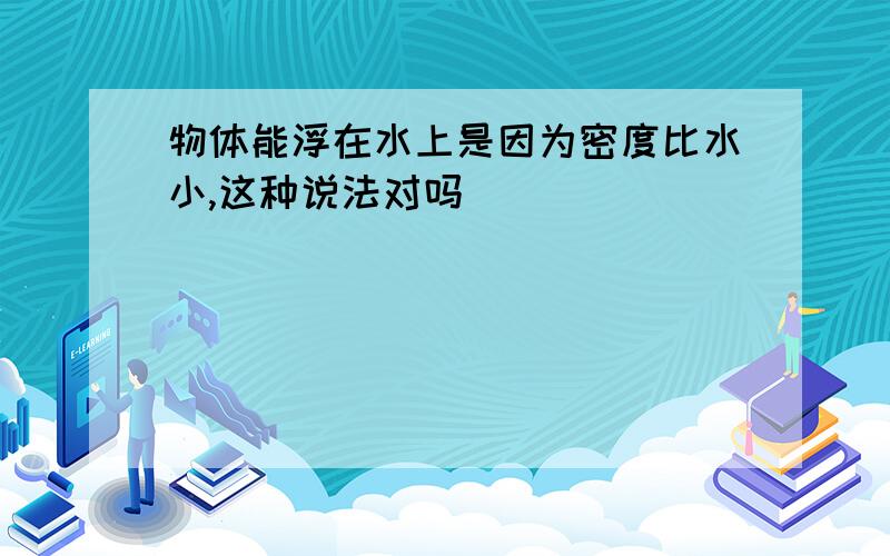 物体能浮在水上是因为密度比水小,这种说法对吗