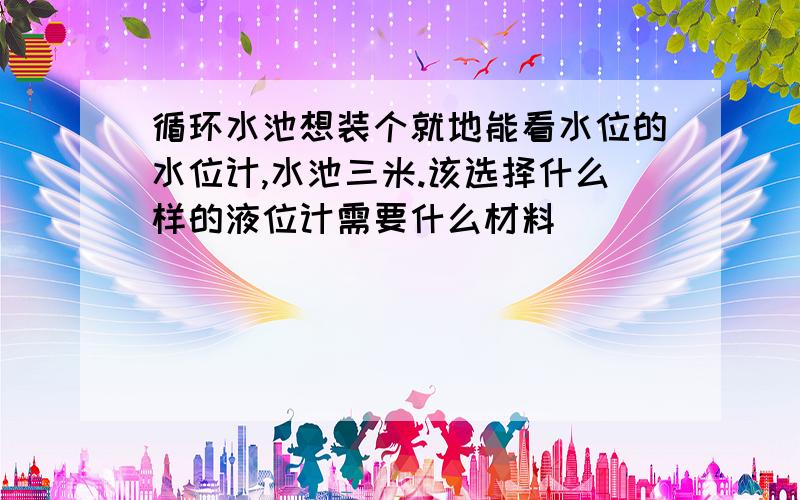 循环水池想装个就地能看水位的水位计,水池三米.该选择什么样的液位计需要什么材料