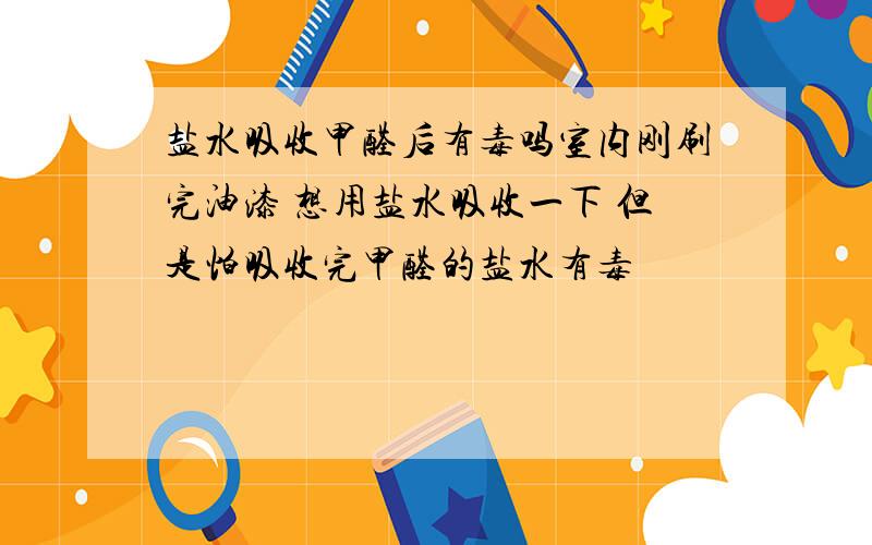 盐水吸收甲醛后有毒吗室内刚刷完油漆 想用盐水吸收一下 但是怕吸收完甲醛的盐水有毒