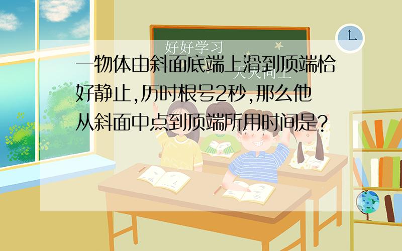 一物体由斜面底端上滑到顶端恰好静止,历时根号2秒,那么他从斜面中点到顶端所用时间是?