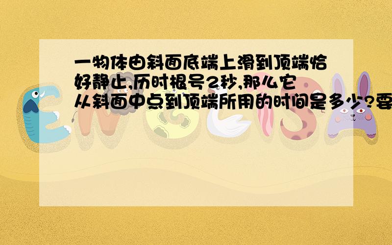 一物体由斜面底端上滑到顶端恰好静止,历时根号2秒,那么它从斜面中点到顶端所用的时间是多少?要原因.  为什么这么做?                   详细点