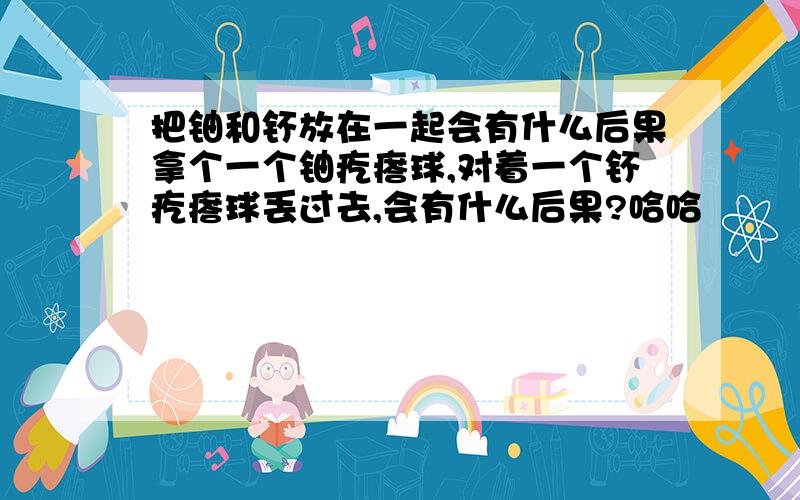 把铀和钚放在一起会有什么后果拿个一个铀疙瘩球,对着一个钚疙瘩球丢过去,会有什么后果?哈哈