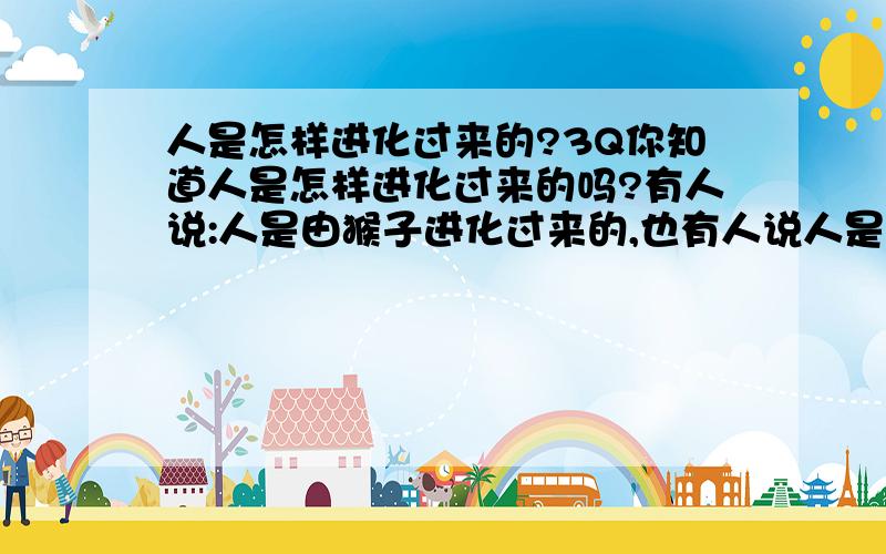 人是怎样进化过来的?3Q你知道人是怎样进化过来的吗?有人说:人是由猴子进化过来的,也有人说人是由海里的微生物进化过来的,你认为呢?