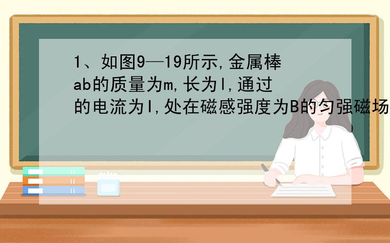 1、如图9—19所示,金属棒ab的质量为m,长为l,通过的电流为I,处在磁感强度为B的匀强磁场中,结果ab静止且紧压于水平导轨上,若磁场方向与导轨平面成θ角,试问：（1）棒受到的摩擦力多大?（2）