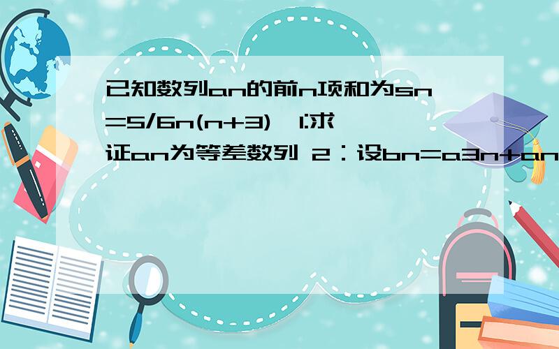 已知数列an的前n项和为sn=5/6n(n+3),1:求证an为等差数列 2：设bn=a3n+an+1,求证bn也是等差数列 3：求bn的前n项和Tn