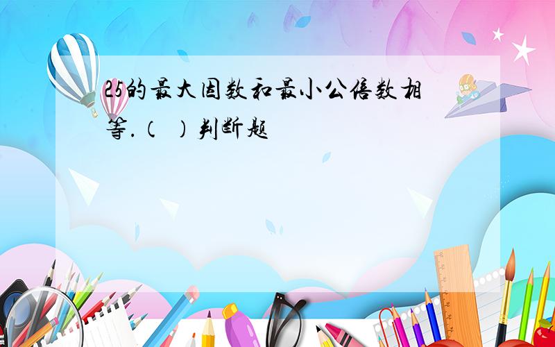 25的最大因数和最小公倍数相等.（ ）判断题