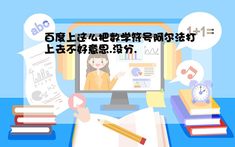 百度上这么把数学符号阿尔法打上去不好意思.没分.