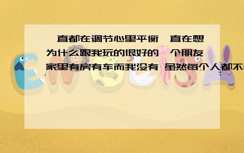 一直都在调节心里平衡一直在想为什么跟我玩的很好的一个朋友家里有房有车而我没有 虽然每个人都不能决定出生 但我还是觉得很不公平 每次去她家 家里好大自己房间也好大好舒服 也会