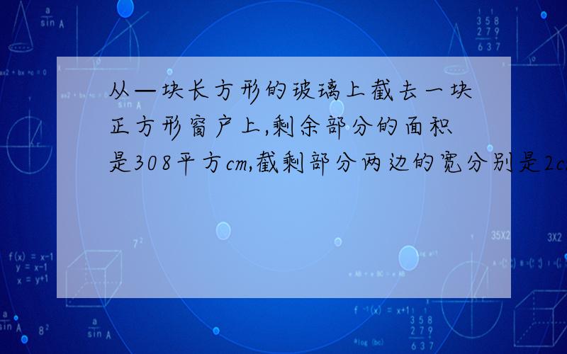 从—块长方形的玻璃上截去一块正方形窗户上,剩余部分的面积是308平方cm,截剩部分两边的宽分别是2cm和6cm,求原长方形玻璃的面积.