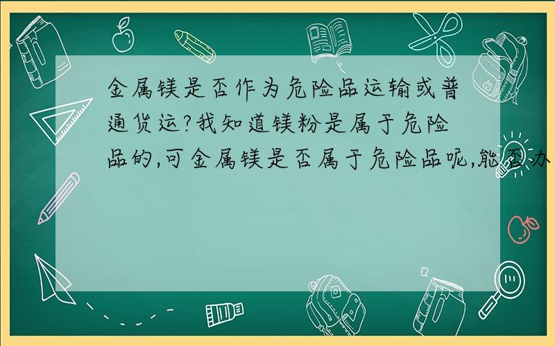 金属镁是否作为危险品运输或普通货运?我知道镁粉是属于危险品的,可金属镁是否属于危险品呢,能否办理普通货运?