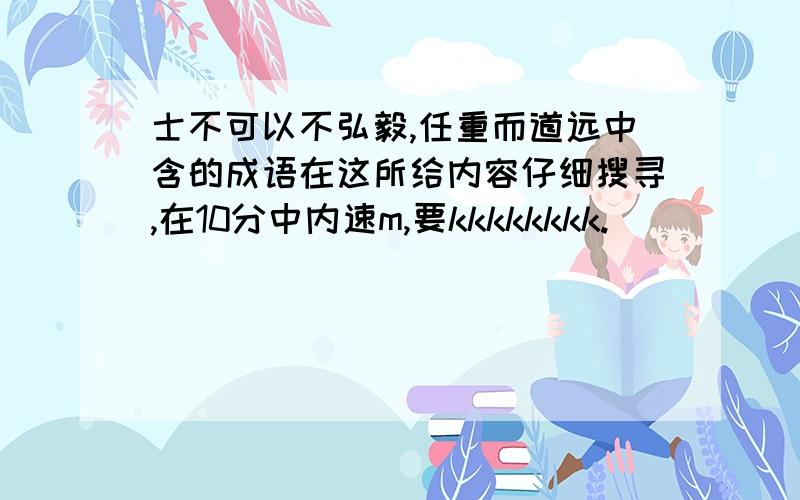 士不可以不弘毅,任重而道远中含的成语在这所给内容仔细搜寻,在10分中内速m,要kkkkkkkk.